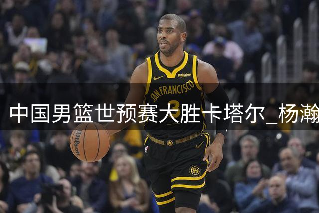 中国男篮世预赛大胜卡塔尔 杨瀚森15+9表现亮眼