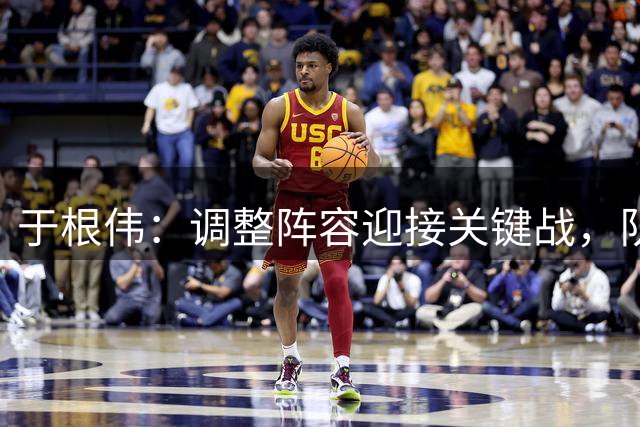 于根伟：调整阵容迎接关键战，队伍作风成制胜关键