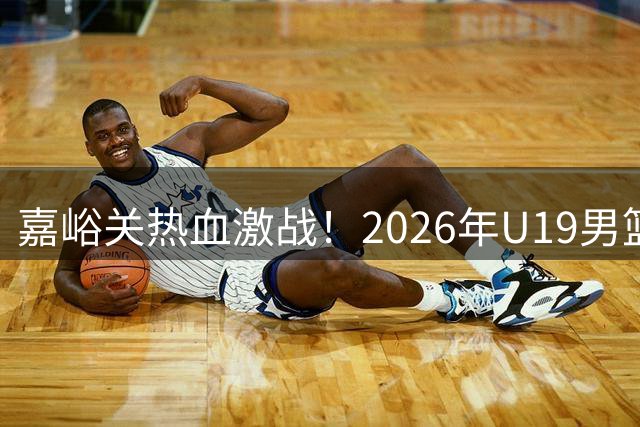 嘉峪关热血激战！2026年U19男篮预赛全程精彩回顾