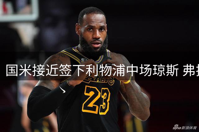 国米接近签下利物浦中场琼斯 弗拉泰西离队成关键