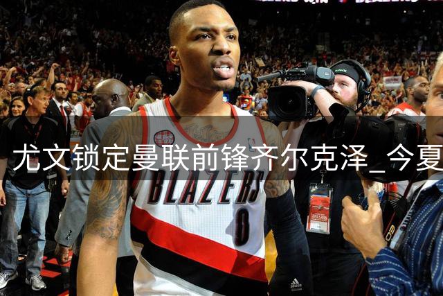 尤文锁定曼联前锋齐尔克泽 今夏引援攻势持续加码