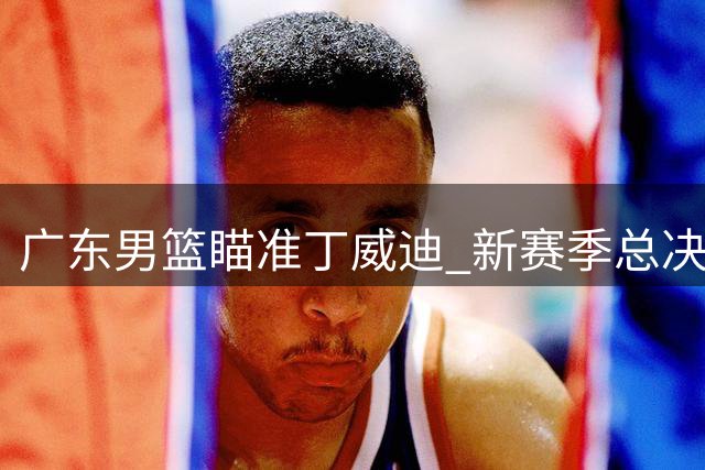 广东男篮瞄准丁威迪 新赛季总决赛有望？