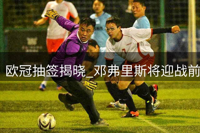 欧冠抽签揭晓 邓弗里斯将迎战前东家国际米兰