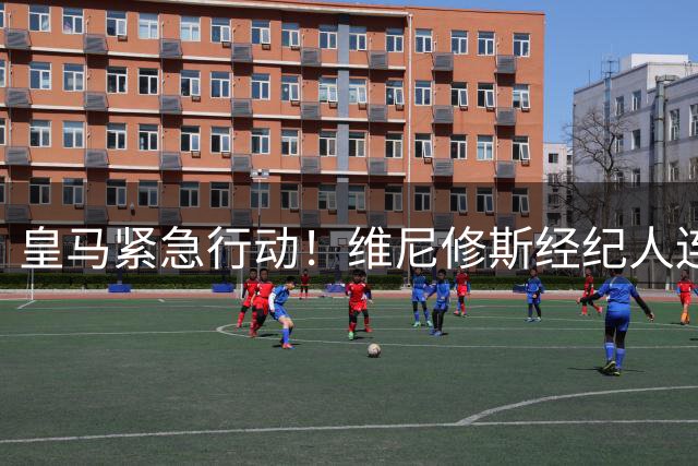 皇马紧急行动！维尼修斯经纪人连夜飞抵伯纳乌 续约谈判进入决战时刻