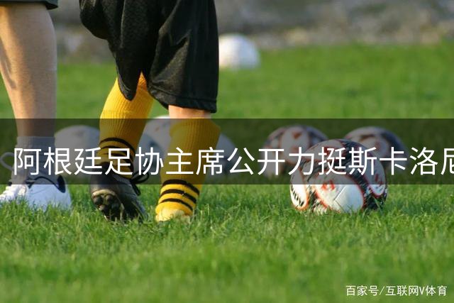 阿根廷足协主席公开力挺斯卡洛尼：你是国家队的骄傲